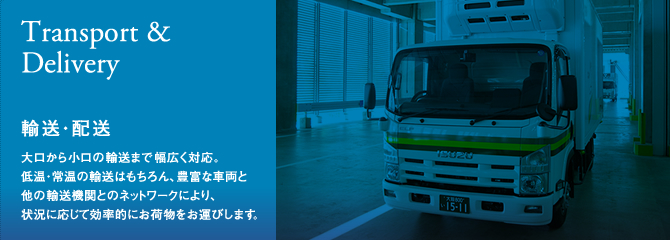 [輸送・配送 (Transport&Delivery)]大口から小口の輸送まで幅広く対応。 低温・常温の輸送はもちろん、豊富な車両と 他の輸送機関とのネットワークにより、 状況に応じて効率的にお荷物をお運びします。