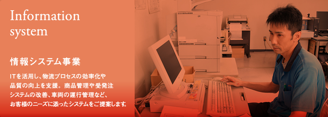 [情報システム事業(Information system)]ITを活用し、物流プロセスの効率化や品質の向上を支援。商品管理や受発注システムの改善、車両の運行管理など、お客様のニーズに添ったシステムをご提案します。