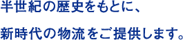 半世紀の歴史をもとに、 新時代の物流をご提供します。