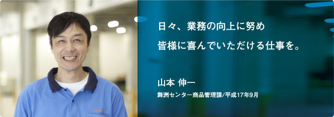 日々、業務の向上に努め 皆様に喜んでいただける仕事を。(山本 伸一)[舞洲センター商品管理課/平成17年9月]