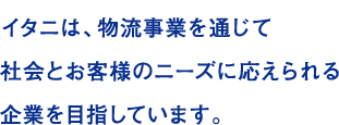 イタニは、物流事業を通じて 社会とお客様のニーズに応えられる 企業を目指しています。