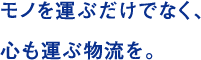 モノを運ぶだけでなく、 心も運ぶ物流を。